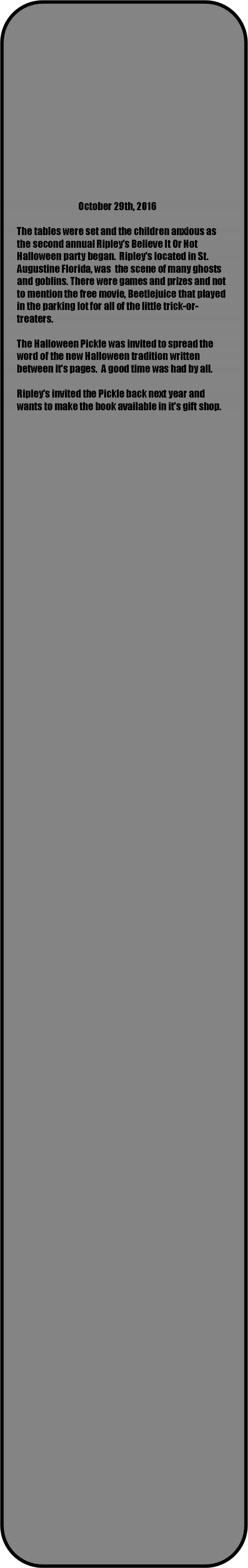 Rounded Rectangle:                                                                                                                                               October 29th, 2016The tables were set and the children anxious as the second annual Ripleys Believe It Or Not Halloween party began.  Ripleys located in St. Augustine Florida, was  the scene of many ghosts and goblins. There were games and prizes and not to mention the free movie, Beetlejuice that played in the parking lot for all of the little trick-or-treaters.The Halloween Pickle was invited to spread the word of the new Halloween tradition written between its pages.  A good time was had by all.Ripleys invited the Pickle back next year and wants to make the book available in its gift shop.