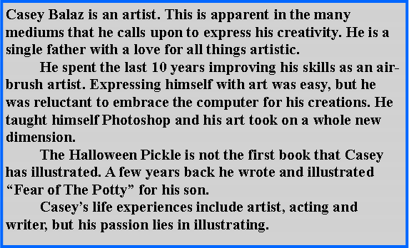 Text Box: Casey Balaz is an artist. This is apparent in the many mediums that he calls upon to express his creativity. He is a single father with a love for all things artistic. 	He spent the last 10 years improving his skills as an air-brush artist. Expressing himself with art was easy, but he was reluctant to embrace the computer for his creations. He taught himself Photoshop and his art took on a whole new dimension.	The Halloween Pickle is not the first book that Casey has illustrated. A few years back he wrote and illustrated Fear of The Potty for his son.	Caseys life experiences include artist, acting and writer, but his passion lies in illustrating.
