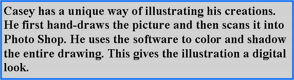 Text Box: Casey has a unique way of illustrating his creations. He first hand-draws the picture and then scans it into Photo Shop. He uses the software to color and shadow the entire drawing. This gives the illustration a digital look.