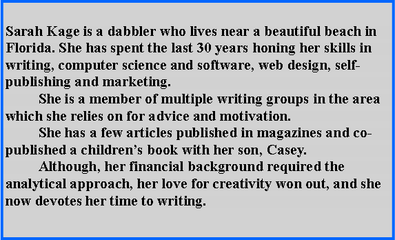 Text Box: Sarah Kage is a dabbler who lives near a beautiful beach in Florida. She has spent the last 30 years honing her skills in writing, computer science and software, web design, self-publishing and marketing.	She is a member of multiple writing groups in the area which she relies on for advice and motivation.	She has a few articles published in magazines and co-published a childrens book with her son, Casey.	Although, her financial background required the analytical approach, her love for creativity won out, and she now devotes her time to writing. 